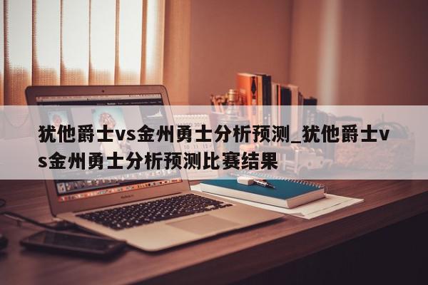 犹他爵士vs金州勇士分析预测_犹他爵士vs金州勇士分析预测比赛结果