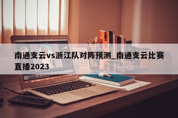 南通支云vs浙江队对阵预测_南通支云比赛直播2023