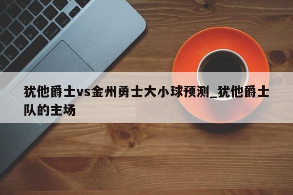 犹他爵士vs金州勇士大小球预测_犹他爵士队的主场