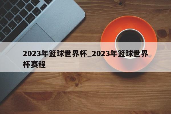 2023年篮球世界杯_2023年篮球世界杯赛程