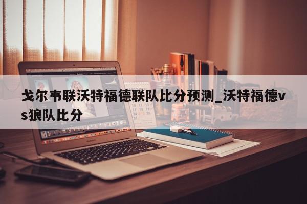 戈尔韦联沃特福德联队比分预测_沃特福德vs狼队比分