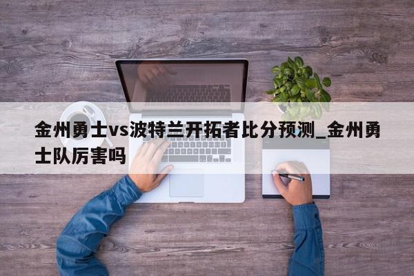 金州勇士vs波特兰开拓者比分预测_金州勇士队厉害吗