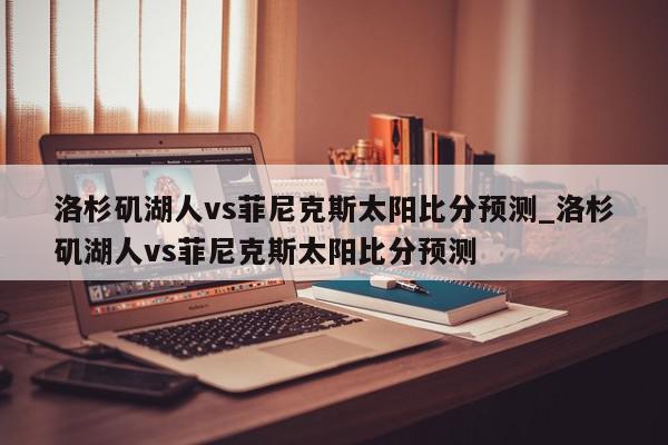 洛杉矶湖人vs菲尼克斯太阳比分预测_洛杉矶湖人vs菲尼克斯太阳比分预测