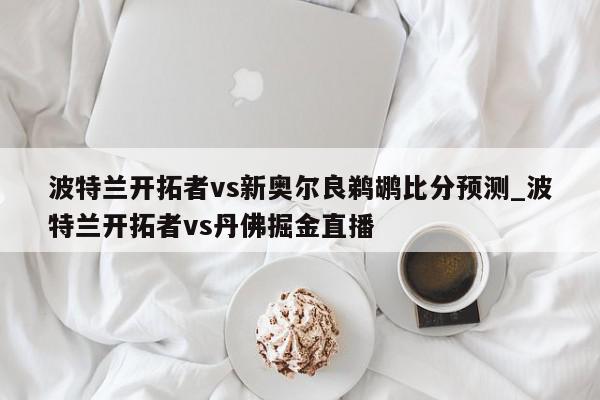 波特兰开拓者vs新奥尔良鹈鹕比分预测_波特兰开拓者vs丹佛掘金直播