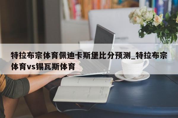 特拉布宗体育佩迪卡斯堡比分预测_特拉布宗体育vs锡瓦斯体育