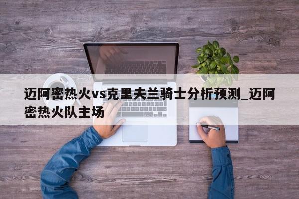 迈阿密热火vs克里夫兰骑士分析预测_迈阿密热火队主场