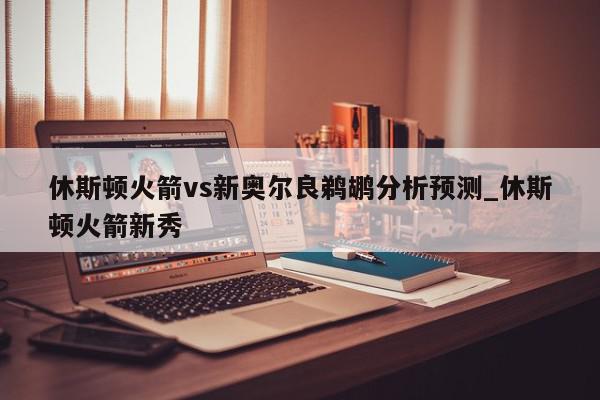 休斯顿火箭vs新奥尔良鹈鹕分析预测_休斯顿火箭新秀