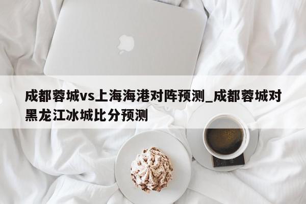 成都蓉城vs上海海港对阵预测_成都蓉城对黑龙江冰城比分预测