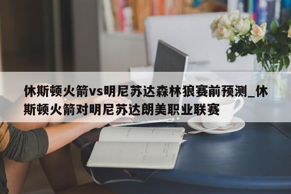 休斯顿火箭vs明尼苏达森林狼赛前预测_休斯顿火箭对明尼苏达朗美职业联赛