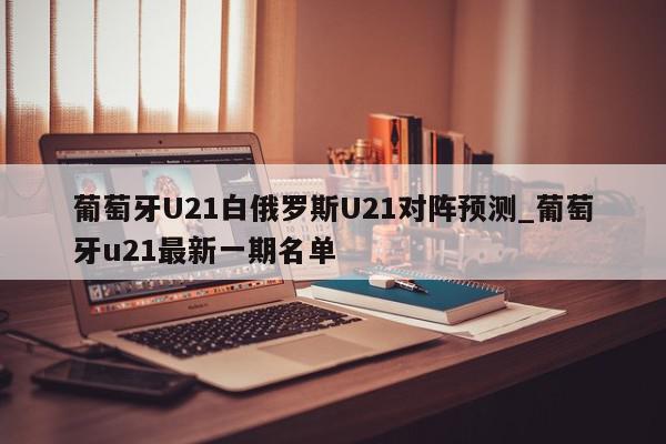 葡萄牙U21白俄罗斯U21对阵预测_葡萄牙u21最新一期名单