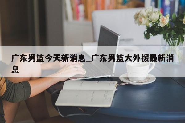 广东男篮今天新消息_广东男篮大外援最新消息