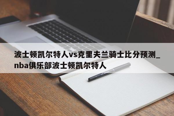 波士顿凯尔特人vs克里夫兰骑士比分预测_nba俱乐部波士顿凯尔特人