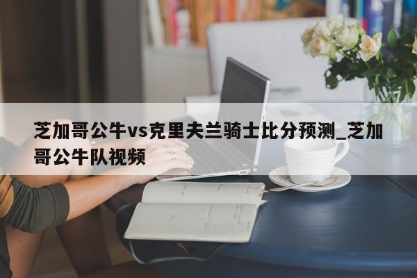 芝加哥公牛vs克里夫兰骑士比分预测_芝加哥公牛队视频