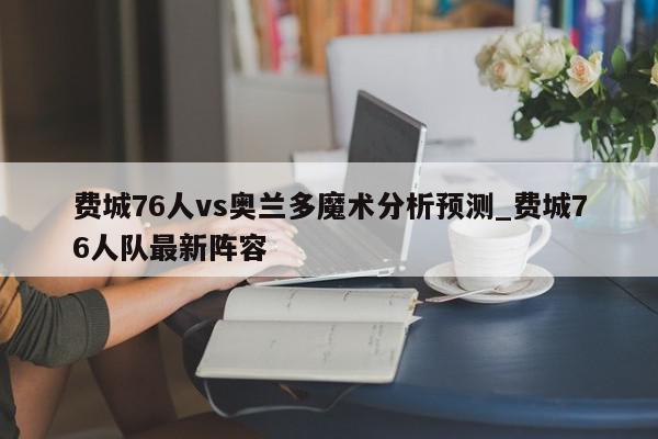 费城76人vs奥兰多魔术分析预测_费城76人队最新阵容