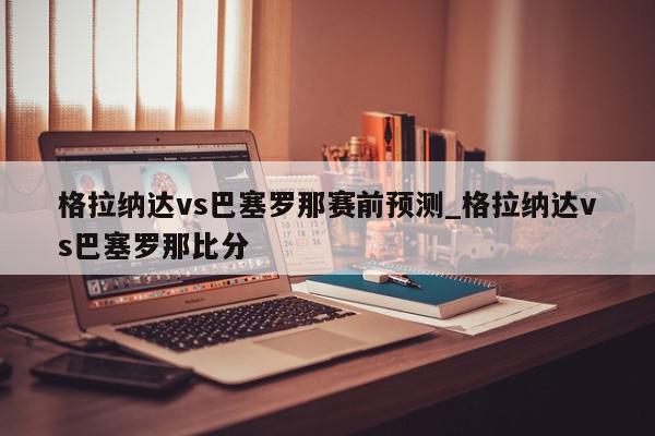 格拉纳达vs巴塞罗那赛前预测_格拉纳达vs巴塞罗那比分