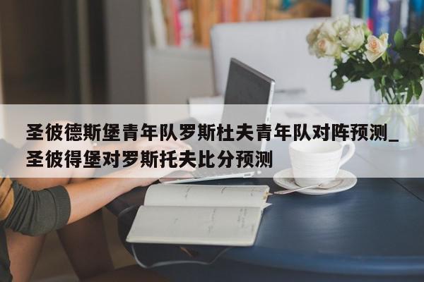 圣彼德斯堡青年队罗斯杜夫青年队对阵预测_圣彼得堡对罗斯托夫比分预测