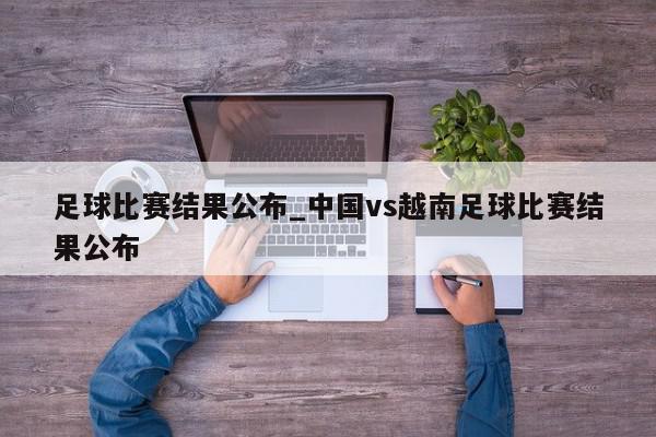 足球比赛结果公布_中国vs越南足球比赛结果公布