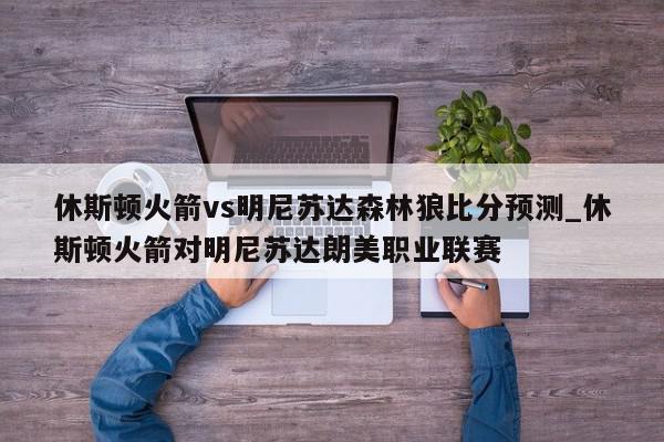 休斯顿火箭vs明尼苏达森林狼比分预测_休斯顿火箭对明尼苏达朗美职业联赛