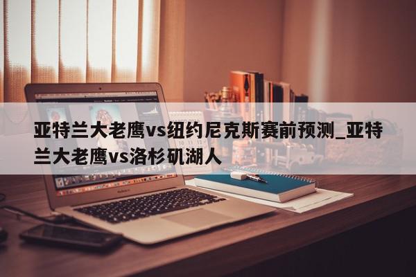 亚特兰大老鹰vs纽约尼克斯赛前预测_亚特兰大老鹰vs洛杉矶湖人