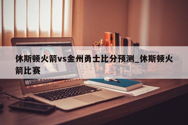 休斯顿火箭vs金州勇士比分预测_休斯顿火箭比赛