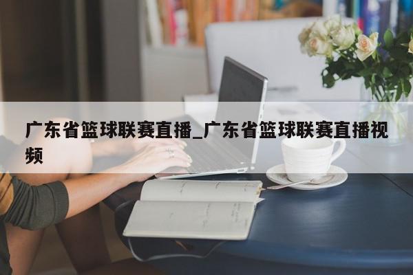 广东省篮球联赛直播_广东省篮球联赛直播视频