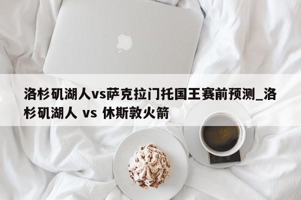 洛杉矶湖人vs萨克拉门托国王赛前预测_洛杉矶湖人 vs 休斯敦火箭