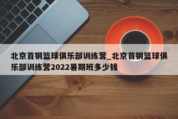 北京首钢篮球俱乐部训练营_北京首钢篮球俱乐部训练营2022暑期班多少钱