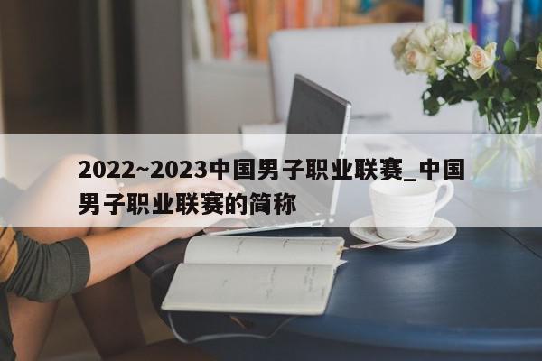 2022～2023中国男子职业联赛_中国男子职业联赛的简称