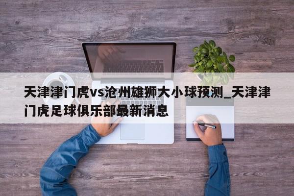 天津津门虎vs沧州雄狮大小球预测_天津津门虎足球俱乐部最新消息