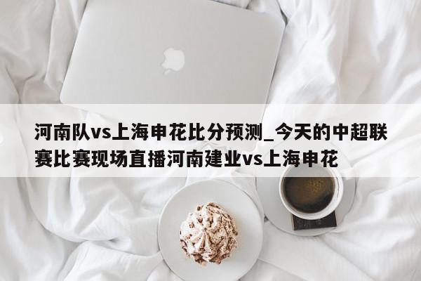 河南队vs上海申花比分预测_今天的中超联赛比赛现场直播河南建业vs上海申花