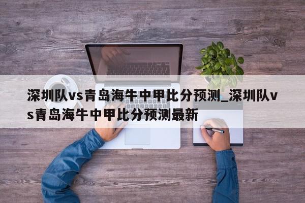 深圳队vs青岛海牛中甲比分预测_深圳队vs青岛海牛中甲比分预测最新