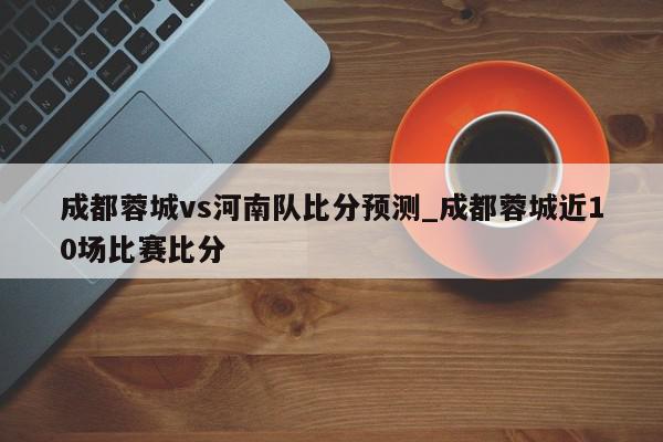 成都蓉城vs河南队比分预测_成都蓉城近10场比赛比分