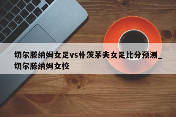 切尔滕纳姆女足vs朴茨茅夫女足比分预测_切尔滕纳姆女校