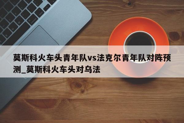 莫斯科火车头青年队vs法克尔青年队对阵预测_莫斯科火车头对乌法