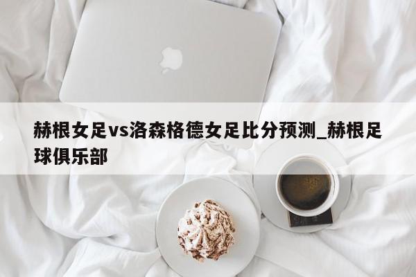 赫根女足vs洛森格德女足比分预测_赫根足球俱乐部