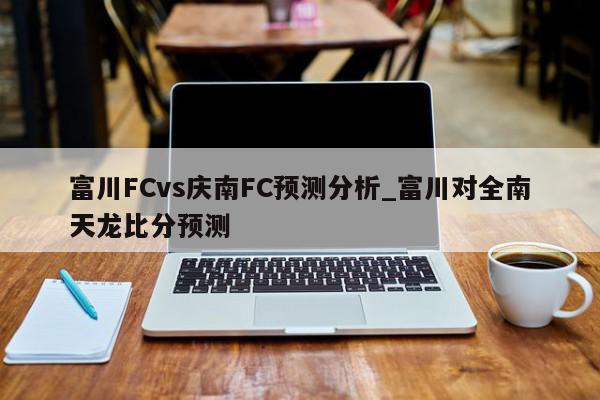 富川FCvs庆南FC预测分析_富川对全南天龙比分预测