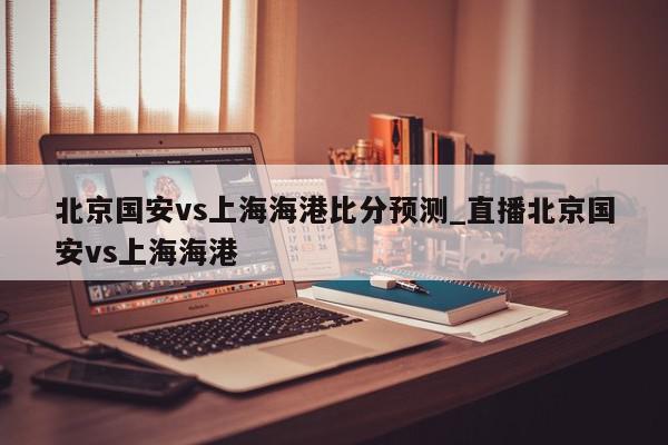 北京国安vs上海海港比分预测_直播北京国安vs上海海港