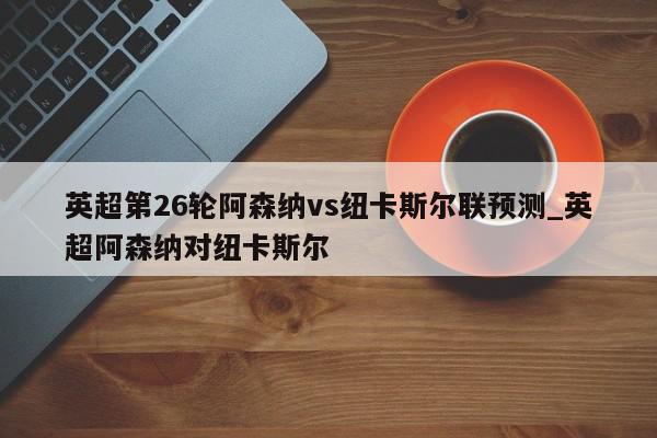 英超第26轮阿森纳vs纽卡斯尔联预测_英超阿森纳对纽卡斯尔