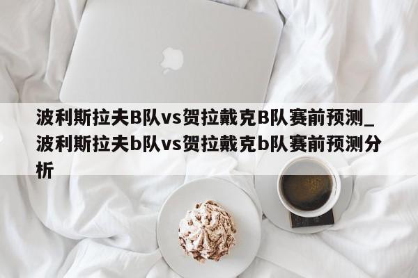 波利斯拉夫B队vs贺拉戴克B队赛前预测_波利斯拉夫b队vs贺拉戴克b队赛前预测分析