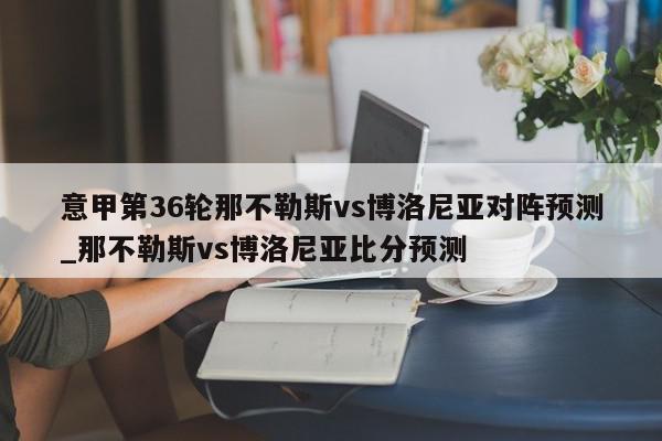 意甲第36轮那不勒斯vs博洛尼亚对阵预测_那不勒斯vs博洛尼亚比分预测