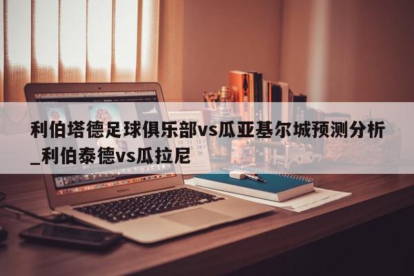 利伯塔德足球俱乐部vs瓜亚基尔城预测分析_利伯泰德vs瓜拉尼