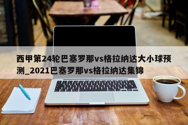 西甲第24轮巴塞罗那vs格拉纳达大小球预测_2021巴塞罗那vs格拉纳达集锦