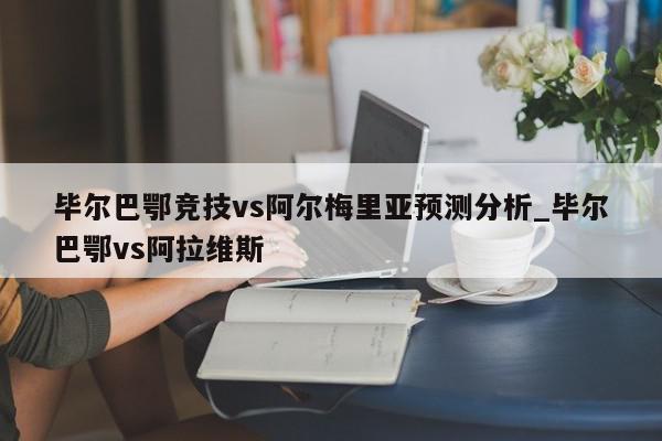 毕尔巴鄂竞技vs阿尔梅里亚预测分析_毕尔巴鄂vs阿拉维斯