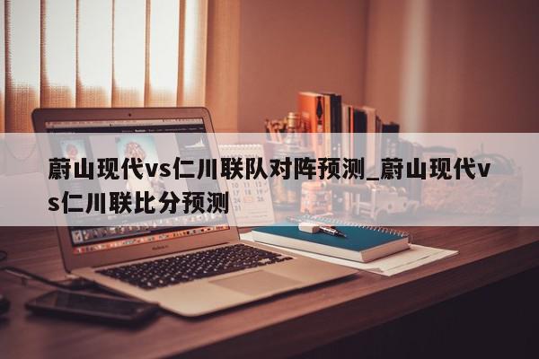 蔚山现代vs仁川联队对阵预测_蔚山现代vs仁川联比分预测