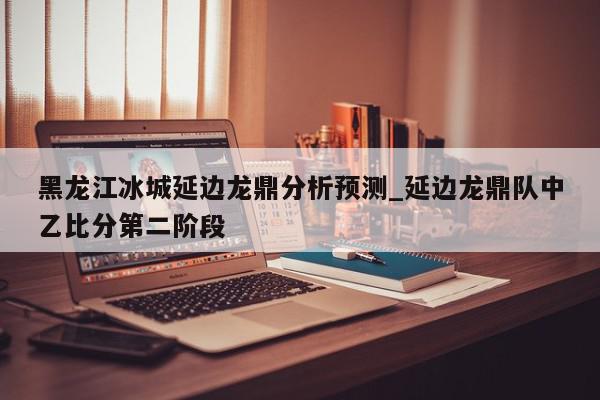 黑龙江冰城延边龙鼎分析预测_延边龙鼎队中乙比分第二阶段