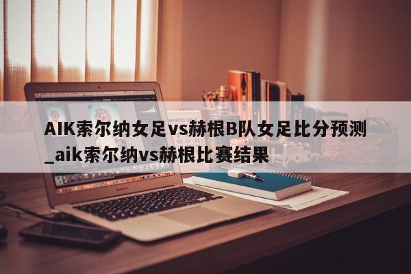 AIK索尔纳女足vs赫根B队女足比分预测_aik索尔纳vs赫根比赛结果