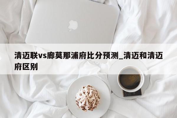 清迈联vs廊莫那浦府比分预测_清迈和清迈府区别