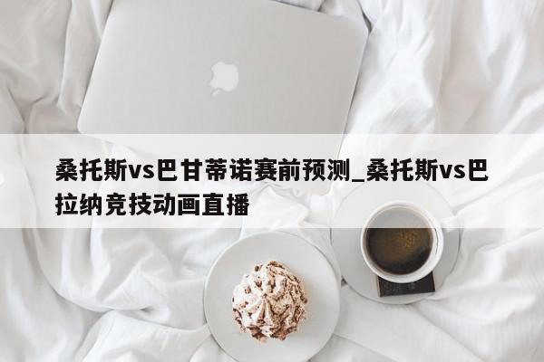 桑托斯vs巴甘蒂诺赛前预测_桑托斯vs巴拉纳竞技动画直播