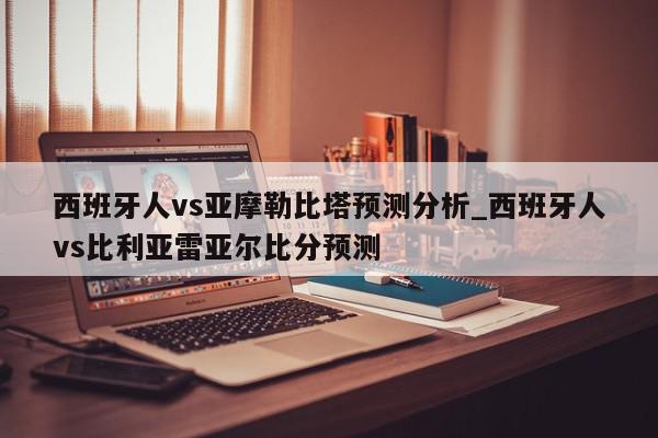 西班牙人vs亚摩勒比塔预测分析_西班牙人vs比利亚雷亚尔比分预测