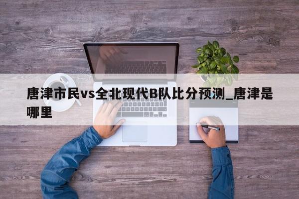 唐津市民vs全北现代B队比分预测_唐津是哪里